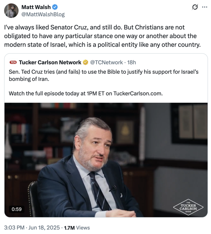 June 18th, 2025 tweet by @MattWalshBlog Political commentator Matt Walsh responded to Tucker Carlson's interview with Ted Cruz, writing, "I've always liked Senator Cruz, and still do. But Christians are not obligated to have any particular stance one way or another about the modern state of Israel, which is a political entity like any other country." The post gathered over 29,000 likes in a day.