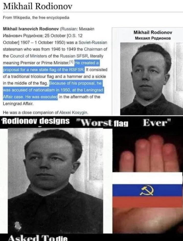 Mikhail Rodionov From Wikipedia, the free encyclopedia Mikhail Ivanovich Rodionov (Russian: Mиxaйл Иванович Родионов: 25 October [O.S. 12 October] 1907-1 October 1950) was a Soviet-Russian statesman who was from 1946 to 1949 the Chairman of the Council of Ministers of the Russian SFSR, literally meaning Premier or Prime Minister. He created a proposal for a new state flag of the RSFSR. It consisted of a traditional tricolour flag and a hammer and a sickle in the middle of the flag. Because of his proposal, he was accused of nationalism in 1950, at the Leningrad Affair case. He was executed in the aftermath of the Leningrad Affair. He was a close companion of Alexei Kosygin. Rodionov designs "Worst flag Mikhail Rodionov Михаил Родионов Ever" Asked Todie