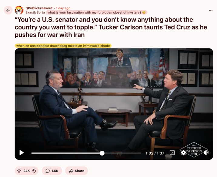 June 17th, 2025 post on /r/PublicFreakout Redditor /u/ExactlySorta reposted a clip from Tucker Carlson's interview with Ted Cruz, writing, "'You’re a U.S. senator and you don’t know anything about the country you want to topple.' Tucker Carlson taunts Ted Cruz as he pushes for war with Iran," and gathering over 24,000 upvotes in two days.