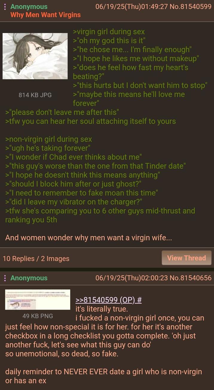 : Anonymous Why Men Want Virgins 814 KB JPG 06/19/25(Thu)01:49:27 No.81540599 >virgin girl during sex >"oh my god this is it" >"he chose me... I'm finally enough" >"I hope he likes me without makeup" >"does he feel how fast my heart's beating?" >"this hurts but I don't want him to stop" >"maybe this means he'll love me forever" >"please don't leave me after this" >tfw you can hear her soul attaching itself to yours >non-virgin girl during sex >"ugh he's taking forever" >"I wonder if Chad ever thinks about me" >"this guy's worse than the one from that Tinder date" >"I hope he doesn't think this means anything" >"should I block him after or just ghost?" >"I need to remember to fake moan this time" >"did I leave my vibrator on the charger?" >tfw she's comparing you to 6 other guys mid-thrust and ranking you 5th And women wonder why men want a virgin wife... 10 Replies / 2 Images : Anonymous View Thread 49 KB PNG 06/19/25(Thu)02:00:23 No.81540656 >>81540599 (OP) # it's literally true. i f----- a non-virgin girl once, you can just feel how non-special it is for her. for her it's another checkbox in a long checklist you gotta complete. 'oh just another f---, let's see what this guy can do' so unemotional, so dead, so fake. daily reminder to NEVER EVER date a girl who is non-virgin or has an ex