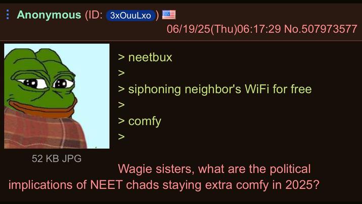 Anonymous (ID: 3xOuuLxo) 52 KB JPG 06/19/25(Thu)06:17:29 No.507973577 > neetbux > siphoning neighbor's WiFi for free > comfy Wagie sisters, what are the political implications of NEET chads staying extra comfy in 2025?