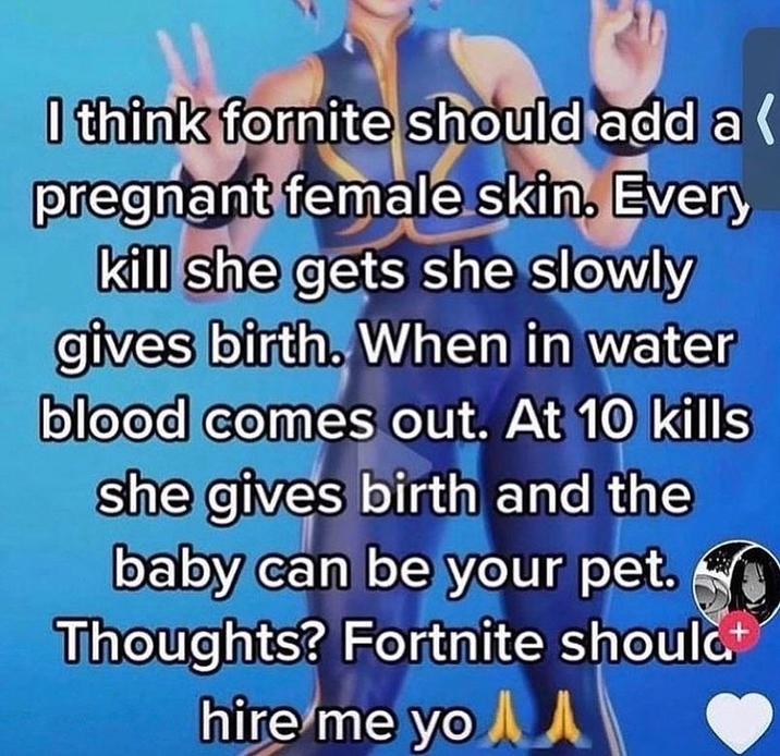 I think fornite should add a pregnant female skin. Every kill she gets she slowly gives birth. When in water blood comes out. At 10 kills she gives birth and the baby can be your pet. Thoughts? Fortnite should hire me yo