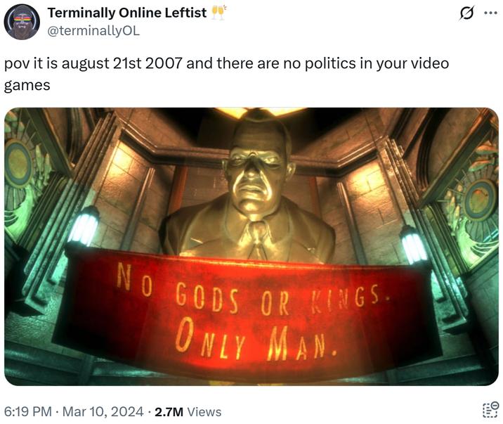 Terminally Online Leftist @terminallyOL pov it is august 21st 2007 and there are no politics in your video games NO GODS OR KINGS. ONLY MAN. 6:19 PM Mar 10, 2024 2.7M Views