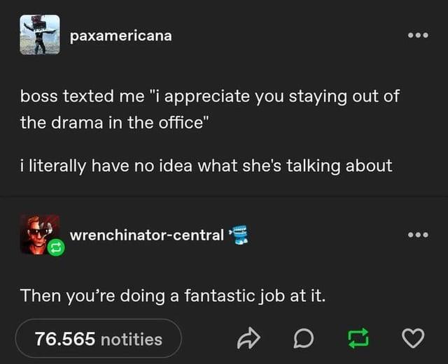 paxamericana boss texted me "i appreciate you staying out of the drama in the office" i literally have no idea what she's talking about wrenchinator-central Then you're doing a fantastic job at it. 76.565 notities D 17