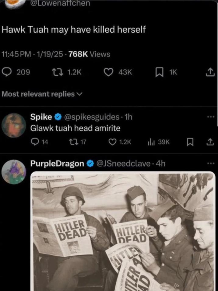 @Lowenaffchen Hawk Tuah may have killed herself 11:45 PM - 1/19/25-768K Views 209 1.2K 43K 1K Most relevant replies Spike @spikesguides. 1h Glawk tuah head amirite 14 217 PurpleDragon 1.2K ili 39K ㅁ소 @JSneedclave. 4h B HITLER DEAD HITLER DEAD HITLER AD