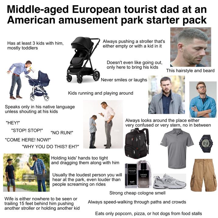 Middle-aged European tourist dad at an American amusement park starter pack Has at least 3 kids with him, mostly toddlers Always pushing a stroller that's either empty or with a kid in it Doesn't even like going out, only here to bring his kids. This hairstyle and beard Never smiles or laughs Kids running and playing around Speaks only in his native language unless shouting at his kids. "HEY!" "STOP! STOP!" "NO RUN!" "COME HERE! NOW!" "WHY YOU DO THIS? EH?" alamy xbot2 dobA bota Always looks around the place either very confused or very stern, no in between ILLUMINATOR SU 6-30 10:58 503 10 YEAR BATTERY L gettyimages Credit: fotostorm Holding kids' hands too tight and dragging them along with him Usually the loudest person you will hear at the park, even louder than people screaming on rides Wife is either nowhere to be seen or trailing 15 feet behind him pushing another stroller or holding another kid SAVAGE POUR HOMME Novo Glow Eau De Toilette Noul Spray Veporsalest e100ml 61004 3.4 FL Or SAVAGE POUR HOMME Eau De Toilette Natural Spray Vaporisa e100ml 3.4 Fl.Oz ABZORE Strong cheap cologne smell N Always speed-walking through paths and crowds Eats only popcorn, pizza, or hot dogs from food stalls.