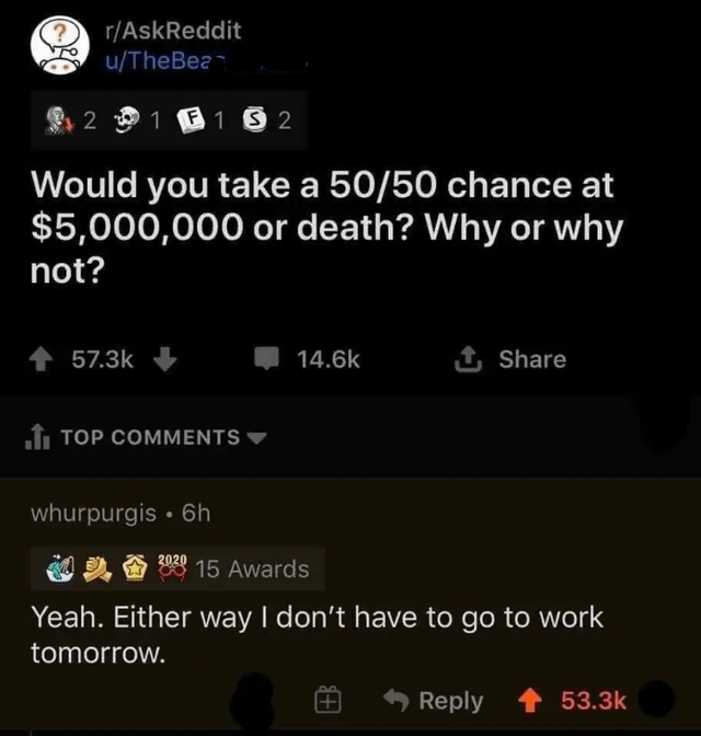 r/AskReddit u/TheBea 2 1 F1 52 Would you take a 50/50 chance at $5,000,000 or death? Why or why not? 57.3k TOP COMMENTS 14.6k + Share whurpurgis⚫ 6h 2020 15 Awards Yeah. Either way I don't have to go to work tomorrow. Reply 53.3k