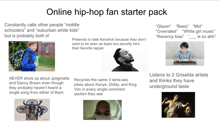 Online hip-hop fan starter pack Constantly calls other people "middle schoolers" and "suburban white kids" but is probably both irl Pretends to hate Kendrick because they don't want to be seen as basic but secretly he's their favorite rapper "Glazer" "Basic" "Mid" "Overrated" "White girl music" "Recency bias" is so ahh" NEVER shuts up about Jpegmafia and Danny Brown even though they probably haven't heard a single song from either of them Recycles the same 3 lame-ass jokes about Kanye, Diddy, and King Von in every single comment section they see Listens to 2 Griselda artists and thinks they have underground taste