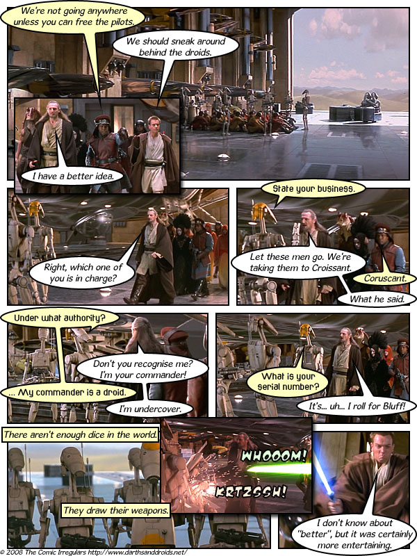 We're not going anywhere unless you can free the pilots. We should sneak around behind the droids. I have a better idea. State your business. Right, which one of you is in charge? Let these men go. We're taking them to Croissant. Coruscant. What he said. Under what authority? Don't you recognise me? I'm your commander! My commander is a droid. What is your Serial number? It's... uh... I roll for Bluff! I'm undercover. There aren't enough dice in the world. WHOOOM! KRTZSSH! They draw their weapons. 2008 The Comic Irregulars http://www.darthsanddroids.net/ I don't know about "better", but it was certainly) more entertaining.