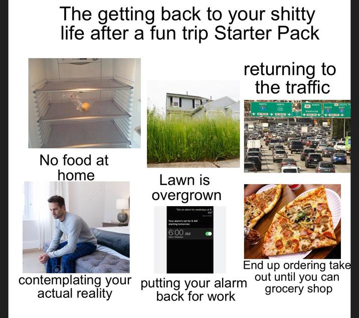 The getting back to your s----- life after a fun trip Starter Pack returning to the traffic No food at home 123RF Lawn is overgrown "Set an alarm for weekdays at 6 Your alarm's set for 6 AM starting tomorrow: 6:00 AM Alarm, Weekdays AM" tap to edit NORTH 5 NORTH NORTH SOUTH TO 101 SOUTH 110 Ventura 5 10 NO TRUCKS to Thicks End up ordering take contemplating your putting your alarm out until you can actual reality back for work grocery shop