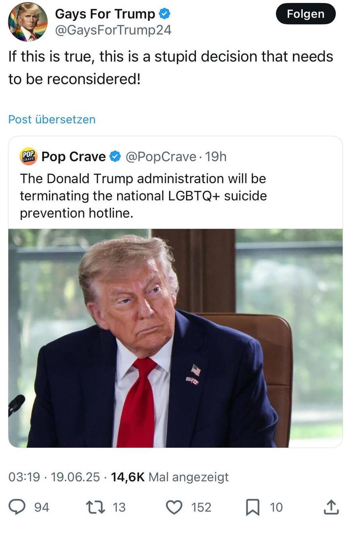 Gays For Trump @GaysForTrump24 Folgen If this is true, this is a stupid decision that needs to be reconsidered! Post übersetzen CRAVE POP Pop Crave @PopCrave. 19h The Donald Trump administration will be terminating the national LGBTQ+ suicide prevention hotline. 03:19 19.06.25 14,6K Mal angezeigt 94 tv13 152 ☐ 10 ↑