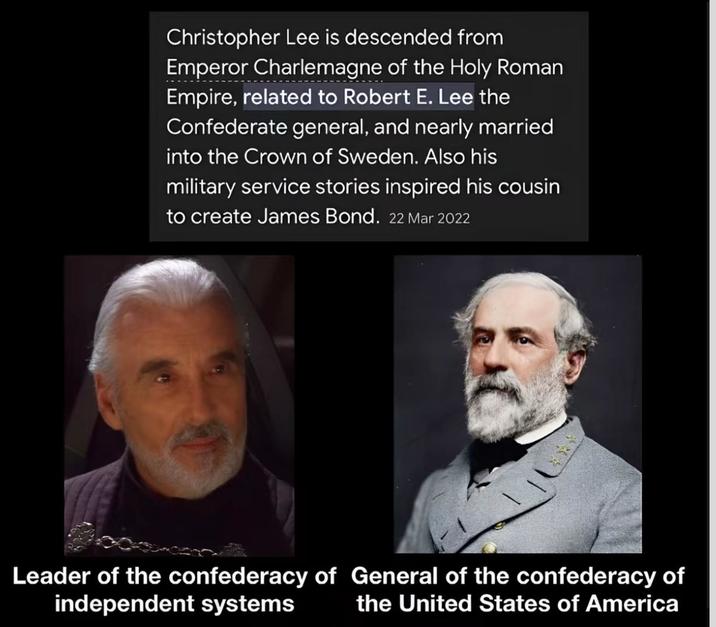 Christopher Lee is descended from Emperor Charlemagne of the Holy Roman Empire, related to Robert E. Lee the Confederate general, and nearly married into the Crown of Sweden. Also his military service stories inspired his cousin to create James Bond. 22 Mar 2022 Leader of the confederacy of General of the confederacy of independent systems the United States of America