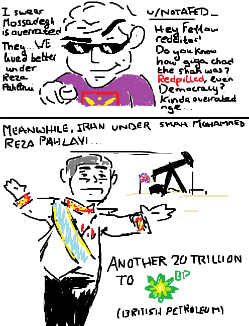 I swear Mossadegh is overrated They WE lived better under Reza Pahlavi /NOTATED_ Hey Fellow redditor! Do how you know how giga chad the shan was? Redpilled, even Democracy Kinda overrated Inge.... MEANWHILE, IRAN UNDER SHAH MUHAMMED REZA PAHLAVI... ANOTHER 20 TRILLION TO BP (BRITISH PETROLEUMY