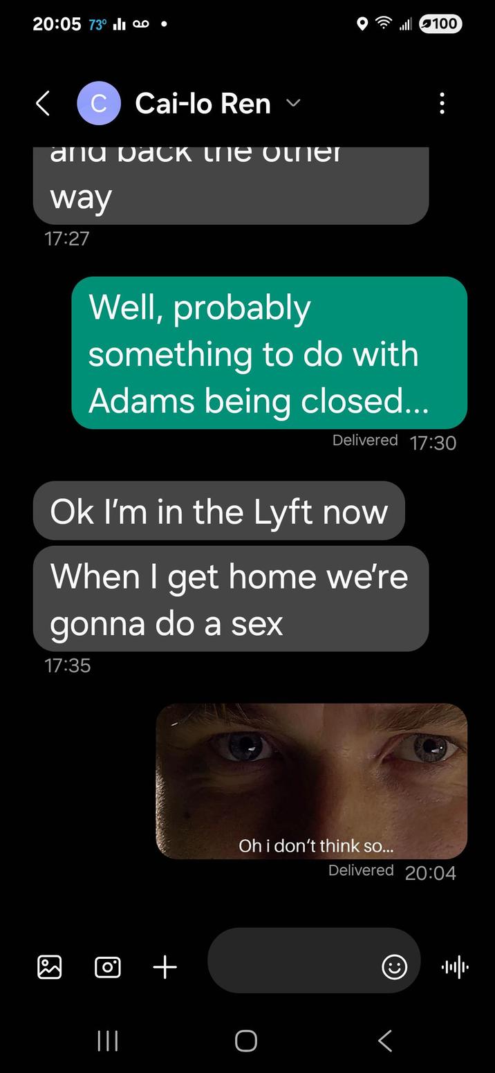 20:05 73° 100 • C Cai-lo Ren and расk the other way 17:27 100 Well, probably something to do with Adams being closed... Delivered 17:30 Ok I'm in the Lyft now When I get home we're gonna do a sex 17:35 □ + ||| Oh i don't think so... Delivered 20:04 ||