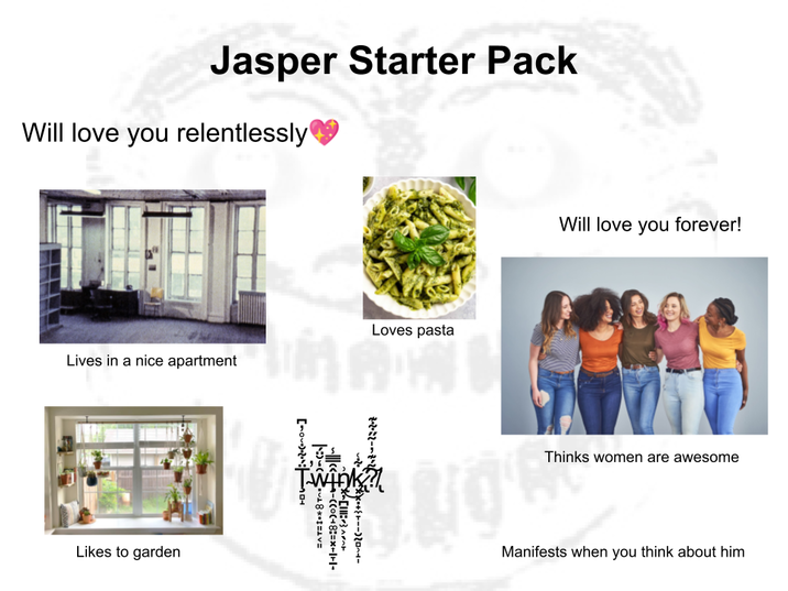 Jasper Starter Pack Will love you relentlessly Lives in a nice apartment Loves pasta Likes to garden Twink Will love you forever! Thinks women are awesome Manifests when you think about him