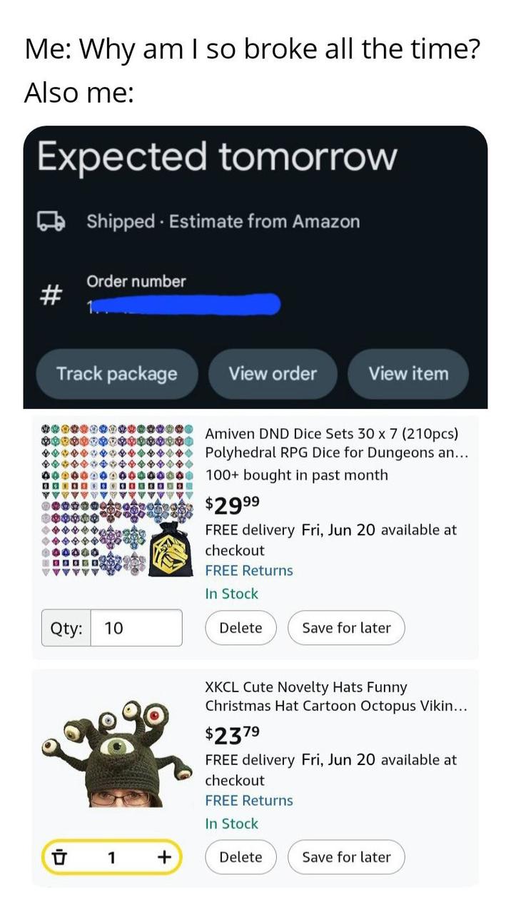 Me: Why am I so broke all the time? Also me: Expected tomorrow Shipped. Estimate from Amazon Order number Track package View order View item 000000000 00000000 Qty: 10 0000000 Amiven DND Dice Sets 30 x 7 (210pcs) Polyhedral RPG Dice for Dungeons an... 100+ bought in past month $2999 FREE delivery Fri, Jun 20 available at checkout FREE Returns In Stock Delete Save for later □ 1 XKCL Cute Novelty Hats Funny Christmas Hat Cartoon Octopus Vikin... $2379 FREE delivery Fri, Jun 20 available at checkout FREE Returns In Stock Delete Save for later