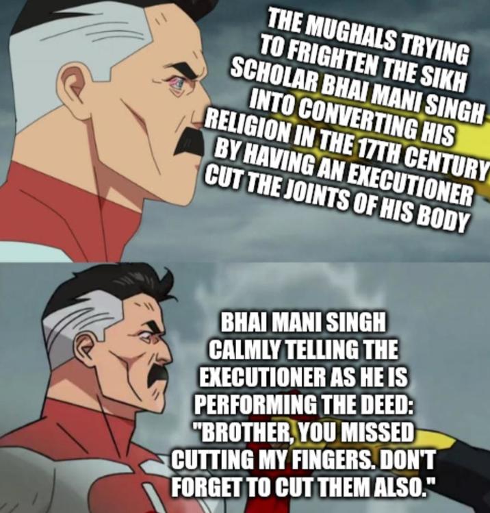 THE MUGHALS TRYING TO FRIGHTEN THE SIKH SCHOLAR BHAI MANI SINGH INTO CONVERTING HIS RELIGION IN THE 17TH CENTURY BY HAVING AN EXECUTIONER CUT THE JOINTS OF HIS BODY BHAI MANI SINGH CALMLY TELLING THE EXECUTIONER AS HE IS PERFORMING THE DEED: "BROTHER, YOU MISSED CUTTING MY FINGERS. DON'T FORGET TO CUT THEM ALSO."