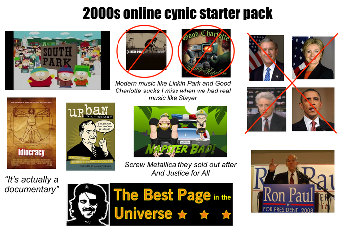 2000s online cynic starter pack Good Charlotte SOUTH PARK LINKIN PAB, METEORA Young Hopeless FROM THE CREATOR OF BEAVIS AND BUTTHEAD AND OFFICE SPACE URBAN DICTIONARY I've got mad street cred now, fo' shizzle! BAT DEPART MO Idiocracy "It's actually a documentary" FULARIOUS STREET SLANG DEFINED Compiled by Aaron Peckham creator of urbandictionary.com Modern music like Linkin Park and Good Charlotte sucks I miss when we had real music like Slayer BEER-GOOD NAPSTER BAD! Screw Metallica they sold out after And Justice for All The Best Page Universe ✶ ✶ in the RRa Ron Paul FOR PRESIDENT 2008