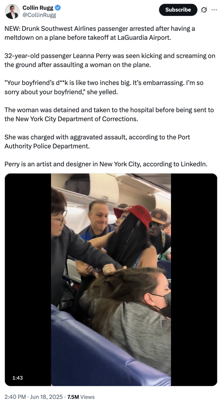 Collin Rugg @CollinRugg Subscribe NEW: Drunk Southwest Airlines passenger arrested after having a meltdown on a plane before takeoff at LaGuardia Airport. 32-year-old passenger Leanna Perry was seen kicking and screaming on the ground after assaulting a woman on the plane. "Your boyfriend's d**k is like two inches big. It's embarrassing. I'm so sorry about your boyfriend," she yelled. The woman was detained and taken to the hospital before being sent to the New York City Department of Corrections. She was charged with aggravated assault, according to the Port Authority Police Department. Perry is an artist and designer in New York City, according to LinkedIn. 1:43 2:40 PM - Jun 18, 2025 -7.5M Views