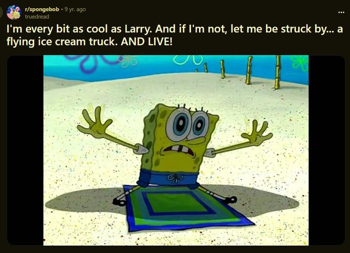 I'm every bit as cool as Larry. And if I'm not, let me be struck by... a flying ice cream truck. AND LIVE! r/spongebob ⚫9 yr. ago truedread I'm every bit as cool as Larry. And if I'm not, let me be struck by... a flying ice cream truck. AND LIVE!