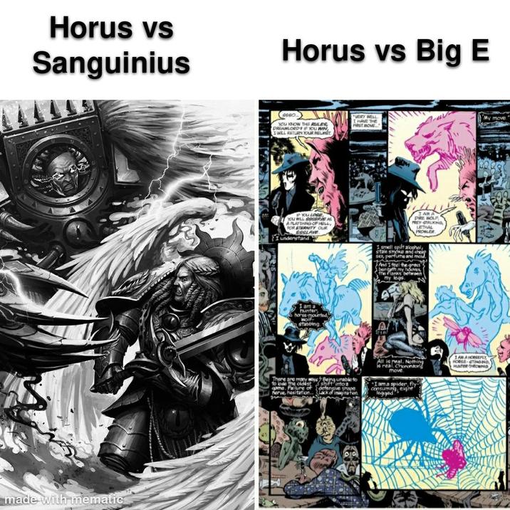 Horus vs Sanguinius Horus vs Big E Ssso YOU KNOW THE RULES DREAMLORD IF YOU WIN I WILL RETURN YOUR HELMET VERY WELL. I HAVE THE FIRST MOVE. IF YOU LOSE YOU WILL 999RVE AS A PLAYTHING OF HELL, FOR ETERNITY OUR SSSLAVE I understand. I am a hunter horse-mounted, wolf stabbing. I AM DIRE WOLF PREY GTALKING, LETHAL PROWLER I smell spilt alcohol, stale smoke and cheap sex, perfume and mold, And I feel the grass beneath my hooves The flanks between my legs My move. S There are many ways to lose the oldest game. Failure of herve, hesitation. may Being unable to shift into a defensive shape Lack of imagination. All is real. Nothing is real. Choronzor move I am a spider, fly consuming, eight legged I AM A HORSEPLY HORGE-GTINGING HUNTER THROWING made with mematic