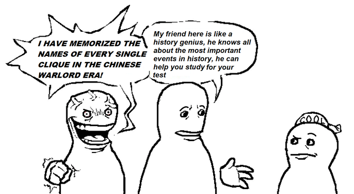I HAVE MEMORIZED THE NAMES OF EVERY SINGLE CLIQUE IN THE CHINESE WARLORD ERA! My friend here is like a history genius, he knows all about the most important events in history, he can help you study for your test GOOD b 凸