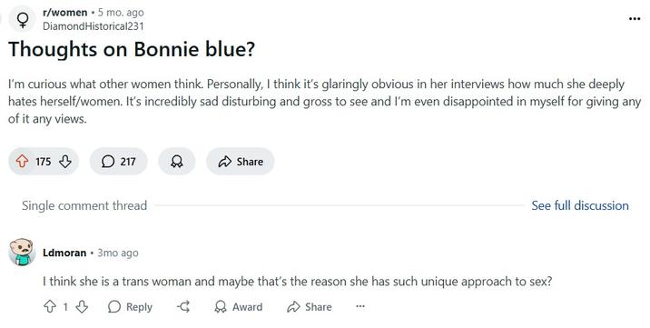 I think she is a trans woman r/women ⚫ 5 mo. ago Diamond Historical231 Thoughts on Bonnie blue? I'm curious what other women think. Personally, I think it's glaringly obvious in her interviews how much she deeply hates herself/women. It's incredibly sad disturbing and gross to see and I'm even disappointed in myself for giving any of it any views. 175 217 Share Single comment thread Ldmoran ⚫ 3mo ago See full discussion I think she is a trans woman and maybe that's the reason she has such unique approach to sex? 813 Reply द Award Share
