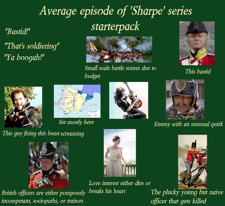 "Bastid!" Average episode of 'Sharpe' series starterpack "That's soldiering" "Ya boogah!" Small scale battle scenes due to budget This bastid Set mostly here Enemy with an unusual quirk This guy firing this beast screaming Love interest either dies or British officers are either pompously breaks his heart incompetant, sociopaths, or traitors The plucky young but naive officer that gets killed
