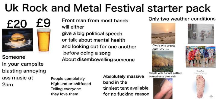 Uk Rock and Metal Festival starter pack £20 £9 Front man from most bands will either give a big political speech or talk about mental health and looking out for one another before doing a song About disembowelling someone Only two weather conditions Circle pits create dust storms Someone In your campsite blasting annoying ass music at 2am People completely High and or s-------- Telling everyone they love them Absolutely massive band in the tinniest tent available for no f------ reason Trench Foot People with fishnet pattern burned onto their skin mwxion foot