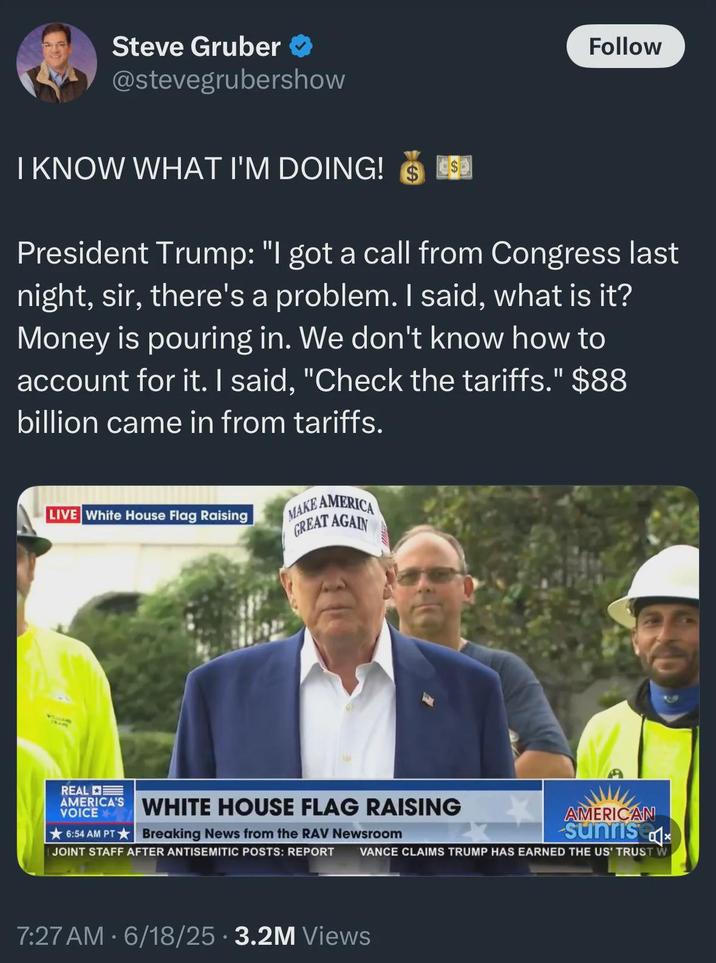 Steve Gruber ✪ @stevegrubershow I KNOW WHAT I'M DOING! $ $ Follow President Trump: "I got a call from Congress last night, sir, there's a problem. I said, what is it? Money is pouring in. We don't know how to account for it. I said, "Check the tariffs." $88 billion came in from tariffs. LIVE White House Flag Raising MAKE AMERICA GREAT AGAIN REAL AMERICA'S WHITE HOUSE FLAG RAISING VOICE ★6:54 AM PT ★Breaking News from the RAV Newsroom I JOINT STAFF AFTER ANTISEMITIC POSTS: REPORT AMERICAN Sunris VANCE CLAIMS TRUMP HAS EARNED THE US' TRUST W 7:27AM - 6/18/25 -3.2M Views