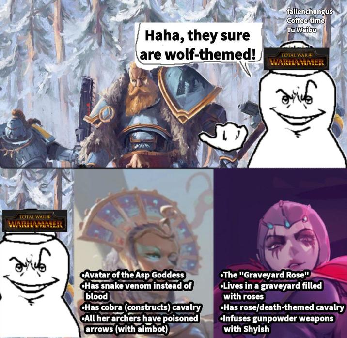 TOTAL WAR WAR Haha, they sure are wolf-themed! fallenchungus Coffee-time Tu Weibu TOTAL WAR WARHAMMER Avatar of the Asp Goddess Has snake venom instead of blood Has cobra (constructs) cavalry All her archers have poisoned arrows (with aimbot) •The "Graveyard Rose" •Lives in a graveyard filled with roses •Has rose/death-themed cavalry •Infuses gunpowder weapons with Shyish