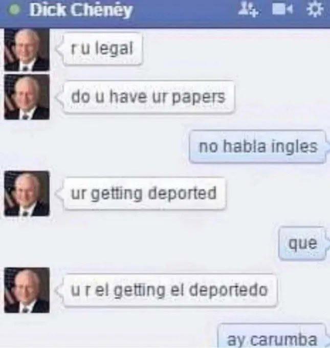 D--- Cheney ru legal do u have ur papers no habla ingles ur getting deported que urel getting el deportedo ay carumba