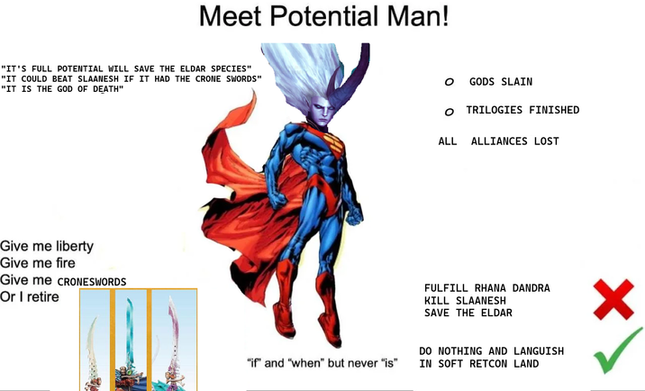Meet Potential Man! "IT'S FULL POTENTIAL WILL SAVE THE ELDAR SPECIES" "IT COULD BEAT SLAANESH IF IT HAD THE CRONE SWORDS" "IT IS THE GOD OF DEATH" Give me liberty Give me fire Give me CRONESWORDS Or I retire ○ GODS SLAIN O TRILOGIES FINISHED ALL ALLIANCES LOST FULFILL RHANA DANDRA KILL SLAANESH SAVE THE ELDAR "if" and "when" but never "is" DO NOTHING AND LANGUISH IN SOFT RETCON LAND