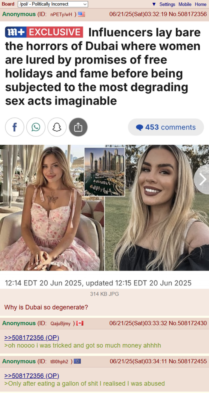 Board /pol/ - Politically Incorrect Anonymous (ID: nPETy/wH) ▼Settings Mobile Home 06/21/25(Sat)03:32:19 No.508172356 m+ EXCLUSIVE Influencers lay bare the horrors of Dubai where women are lured by promises of free holidays and fame before being subjected to the most degrading sex acts imaginable f 1 453 comments 12:14 EDT 20 Jun 2025, updated 12:15 EDT 20 Jun 2025 Why is Dubai so degenerate? 314 KB JPG Anonymous (ID: QajuBjmy) [+] >>508172356 (OP) 06/21/25(Sat)03:33:32 No.508172430 >oh noooo i was tricked and got so much money ahhhh Anonymous (ID: 1810hph2 ) 06/21/25(Sat)03:34:11 No.508172455 >>508172356 (OP). >Only after eating a gallon of s--- I realised I was abused