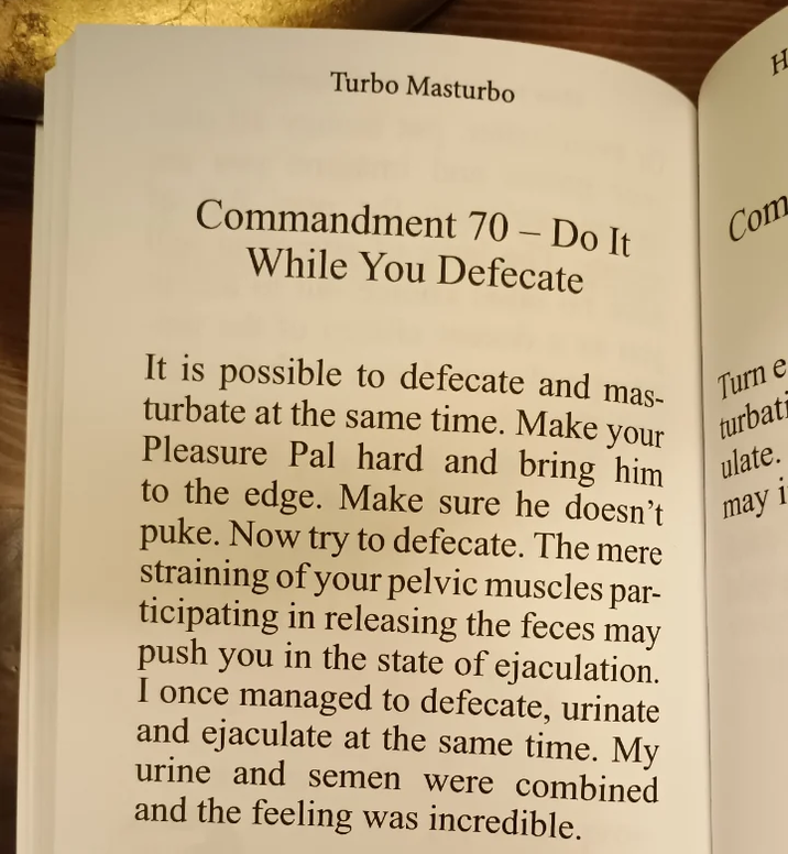 Turbo Masturbo H Commandment 70 - Do It While You Defecate It is possible to defecate and mas- turbate at the same time. Make your Pleasure Pal hard and bring him to the edge. Make sure he doesn't puke. Now try to defecate. The mere straining of your pelvic muscles par- ticipating in releasing the feces may push you in the state of e----------. I once managed to defecate, urinate and e-------- at the same time. My urine and semen were combined and the feeling was incredible. Com Turn e turbati ulate. may i