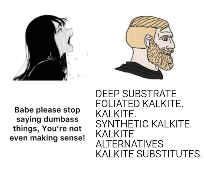 Babe please stop saying dumbass things, You're not even making sense! DEEP SUBSTRATE FOLIATED KALKITE. KALKITE. SYNTHETIC KALKITE. KALKITE ALTERNATIVES KALKITE SUBSTITUTES.