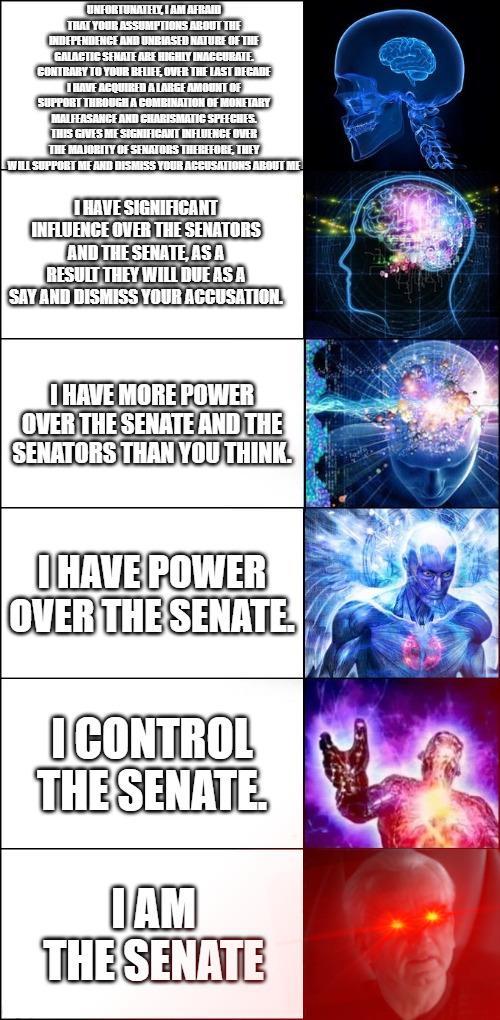 UNFORTUNATELY, I AM AFRAID THAT YOUR ASSUMPTIONS ABOUT THE INDEPENDENCE AND UNBIASED NATURE OF THE GALACTIC SENATE ARE HIGHLY INACCURATE CONTRARY TO YOUR RELIFE, OVER THE LAST DECADE I I HAVE ACQUIRED A LARGE AMOUNT OF SUPPORT THROUGH A COMBINATION OF MONETARY MALFEASANCE AND CHARISMATIC SPEECHES. THIS GIVES ME SIGNIFICANT INFLUENCE OVER THE MAJORITY OF SENATORS THEREFORE, THEY WILL SUPPORT ME AND DISMISS YOUR ACCUSATIONS ABOUT ME I HAVE SIGNIFICANT INFLUENCE OVER THE SENATORS AND THE SENATE, AS A RESULT THEY WILL DUE AS A SAY AND DISMISS YOUR ACCUSATION. I HAVE MORE POWER OVER THE SENATE AND THE SENATORS THAN YOU THINK. I HAVE POWER OVER THE SENATE I CONTROL THE SENATE IAM THE SENATE
