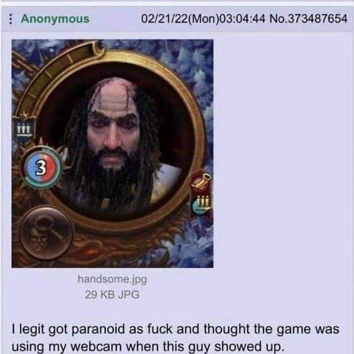 Anonymous 02/21/22(Mon)03:04:44 No.373487654 3 handsome.jpg 29 KB JPG I legit got paranoid as f--- and thought the game was using my webcam when this guy showed up.