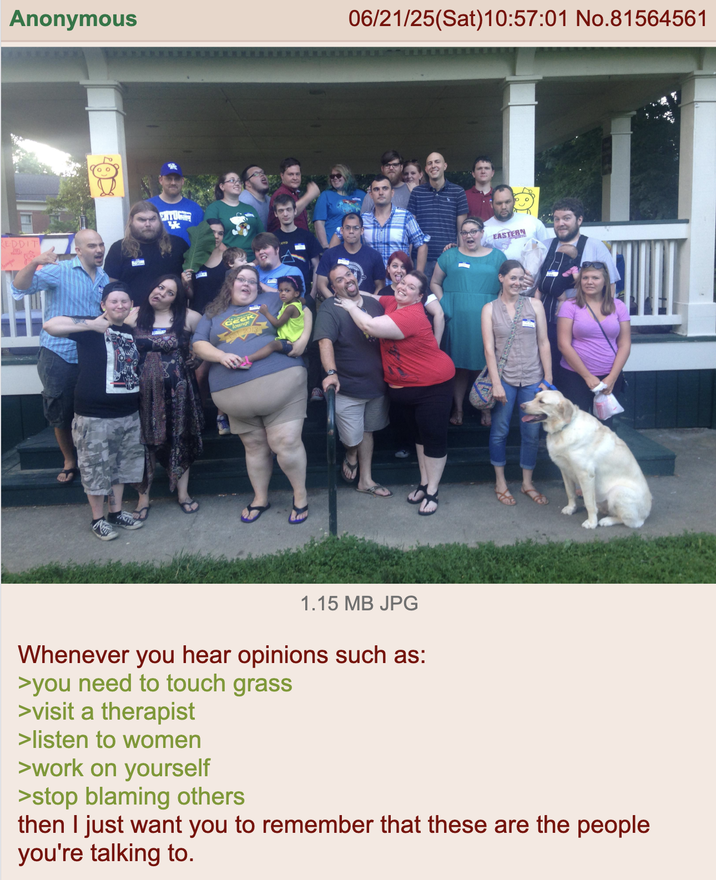 Anonymous EDDIT lounge 06/21/25(Sat) 10:57:01 No.81564561 EASTERN 1.15 MB JPG Whenever you hear opinions such as: >you need to touch grass >visit a therapist >listen to women >work on yourself >stop blaming others then I just want you to remember that these are the people you're talking to.
