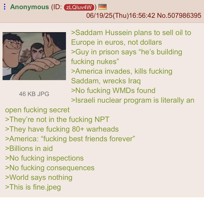 ⠀ Anonymous (ID: ZLQluv4W 06/19/25(Thu)16:56:42 No.507986395 46 KB JPG open f------ secret >Saddam Hussein plans to sell oil to Europe in euros, not dollars >Guy in prison says "he's building f------ nukes" >America invades, kills f------ Saddam, wrecks Iraq >No f------ WMDs found >Israeli nuclear program is literally an >They're not in the f------ NPT >They have f------ 80+ warheads >America: "f------ best friends forever" >Billions in aid >No f------ inspections >No f------ consequences >World says nothing >This is fine.jpeg