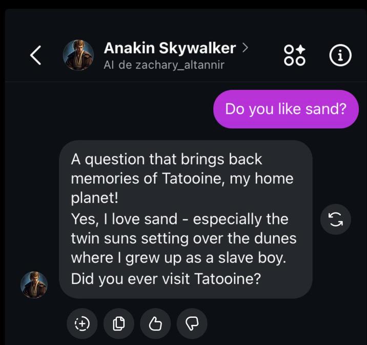 Anakin Skywalker > Al de zachary_altannir Do you like sand? A question that brings back memories of Tatooine, my home planet! Yes, I love sand - especially the twin suns setting over the dunes where I grew up as a slave boy. Did you ever visit Tatooine? 65 (+) 0 C i