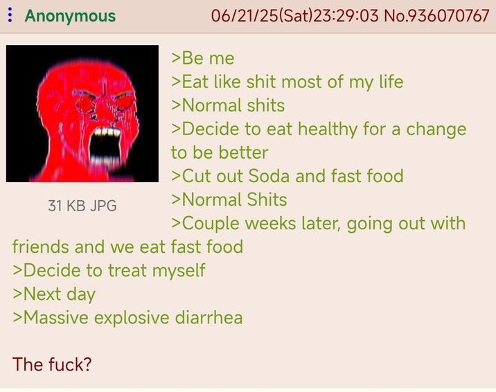 Anonymous 31 KB JPG 06/21/25(Sat) 23:29:03 No.936070767 >Be me >Eat like s--- most of my life >Normal s---- >Decide to eat healthy for a change to be better >Cut out Soda and fast food >Normal S---- >Couple weeks later, going out with friends and we eat fast food >Decide to treat myself >Next day >Massive explosive diarrhea The f---?