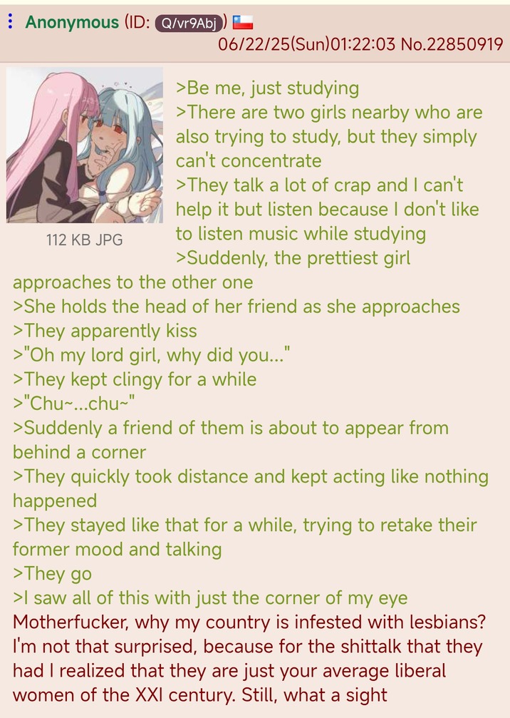 Anonymous (ID: Q/vr9Abj) 112 KB JPG 06/22/25(Sun)01:22:03 No.22850919 >Be me, just studying >There are two girls nearby who are also trying to study, but they simply can't concentrate >They talk a lot of crap and I can't help it but listen because I don't like to listen music while studying >Suddenly, the prettiest girl approaches to the other one >She holds the head of her friend as she approaches >They apparently kiss >"Oh my lord girl, why did you...' >They kept clingy for a while >"Chu~...chu~" >Suddenly a friend of them is about to appear from behind a corner >They quickly took distance and kept acting like nothing happened >They stayed like that for a while, trying to retake their former mood and talking >They go >I saw all of this with just the corner of my eye M-----------, why my country is infested with lesbians? I'm not that surprised, because for the shittalk that they had I realized that they are just your average liberal women of the XXI century. Still, what a sight