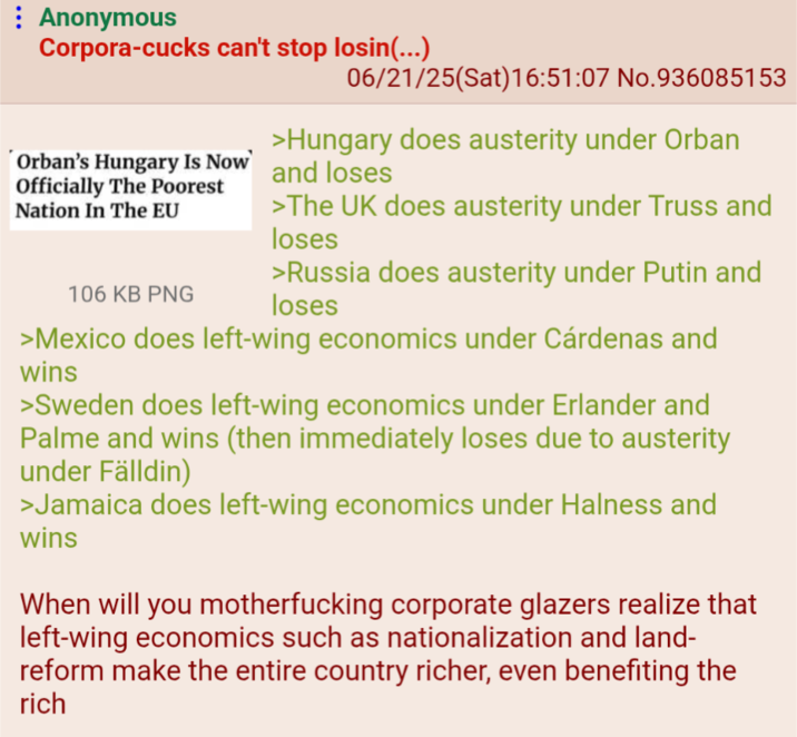 Anonymous Corpora-cucks can't stop losin(...) Orban's Hungary Is Now Officially The Poorest Nation In The EU 106 KB PNG 06/21/25(Sat) 16:51:07 No.936085153 >Hungary does austerity under Orban and loses >The UK does austerity under Truss and loses >Russia does austerity under Putin and loses >Mexico does left-wing economics under Cárdenas and wins >Sweden does left-wing economics under Erlander and Palme and wins (then immediately loses due to austerity under Fälldin) >Jamaica does left-wing economics under Halness and wins When will you m------------ corporate glazers realize that left-wing economics such as nationalization and land- reform make the entire country richer, even benefiting the rich