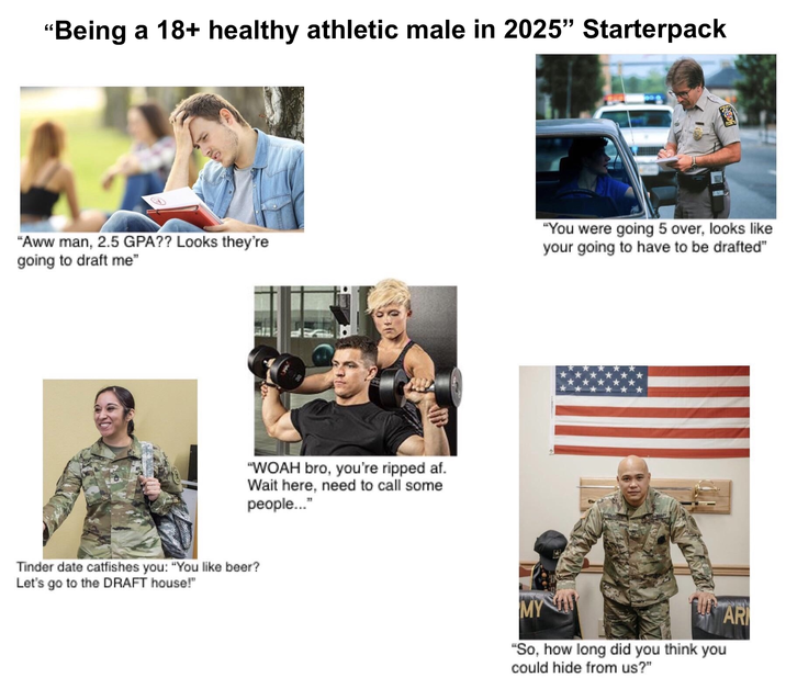 "Being a 18+ healthy athletic male in 2025" Starterpack "Aww man, 2.5 GPA?? Looks they're going to draft me" "WOAH bro, you're ripped af. Wait here, need to call some people..." Tinder date catfishes you: "You like beer? Let's go to the DRAFT house!" "You were going 5 over, looks like your going to have to be drafted" SUS ARMY MY "So, how long did you think you could hide from us?" AR