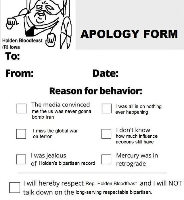 Holden Bloodfeast (R) Iowa To: From: APOLOGY FORM Date: Reason for behavior: The media convinced me the us was never gonna bomb Iran I miss the global war on terror I was jealous of Holden's bipartisan record I was all in on nothing ever happening I don't know how much influence neocons still have Mercury was in retrograde I will hereby respect Rep. Holden Bloodfeast and I will NOT talk down on the long-serving respectable bipartisan.