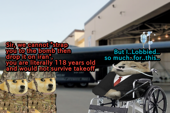 Sir, we cannot "strap you to the bomb then drop it on iran", you are literally 118 years old and would not survive takeoff 1913 But I..Lobbied.. so much..for..this..