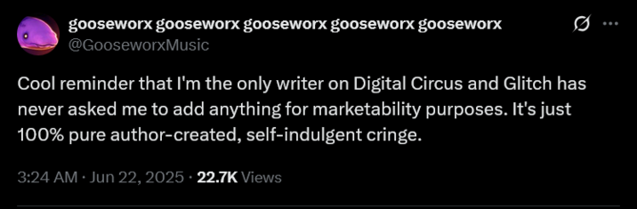 gooseworx gooseworx gooseworx gooseworx gooseworx @GooseworxMusic Cool reminder that I'm the only writer on Digital Circus and Glitch has never asked me to add anything for marketability purposes. It's just 100% pure author-created, self-indulgent cringe. 3:24 AM Jun 22, 2025. 22.7K Views