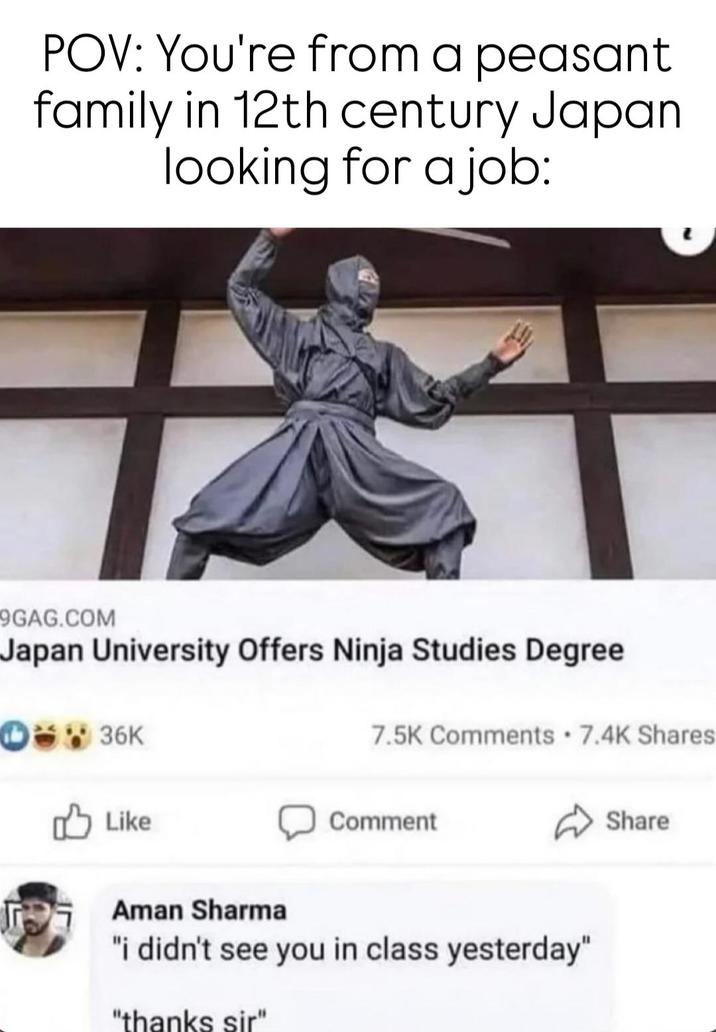 POV: You're from a peasant family in 12th century Japan looking for a job: 9GAG.COM Japan University Offers Ninja Studies Degree 36K Like 7.5K Comments 7.4K Shares Comment Aman Sharma "i didn't see you in class yesterday" "thanks sir" Share
