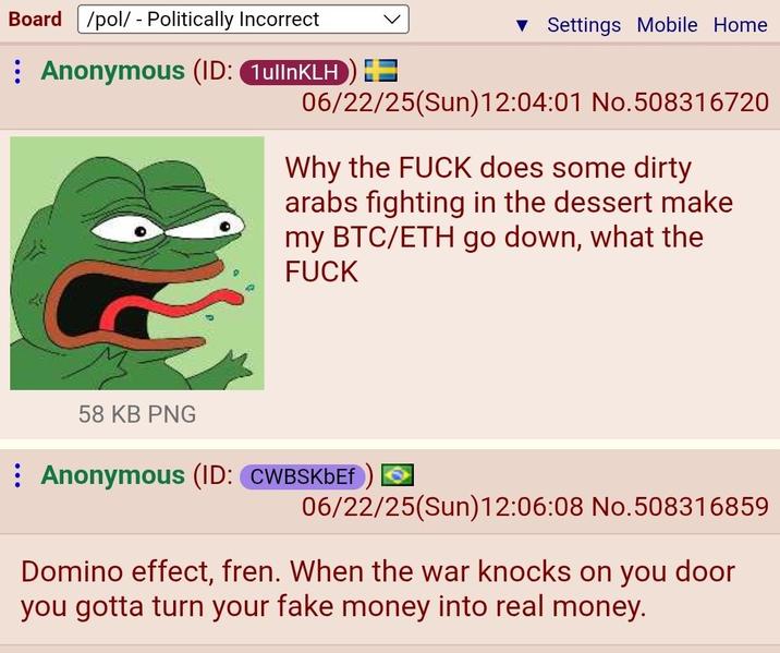 Board /pol/ - Politically Incorrect : Anonymous (ID: 1ullnKLH) + ▼ Settings Mobile Home 06/22/25(Sun)12:04:01 No.508316720 Why the F--- does some dirty arabs fighting in the dessert make my BTC/ETH go down, what the F--- 58 KB PNG Anonymous (ID: CWBSKbEf 06/22/25(Sun)12:06:08 No.508316859 Domino effect, fren. When the war knocks on you door you gotta turn your fake money into real money.